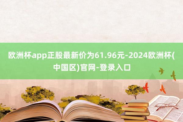 欧洲杯app正股最新价为61.96元-2024欧洲杯(中国区)官网-登录入口