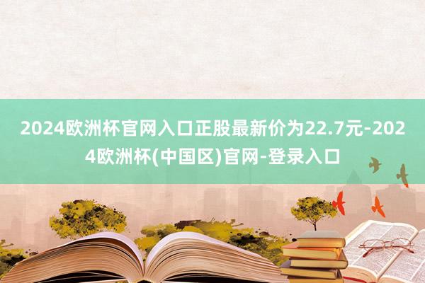 2024欧洲杯官网入口正股最新价为22.7元-2024欧洲杯(中国区)官网-登录入口