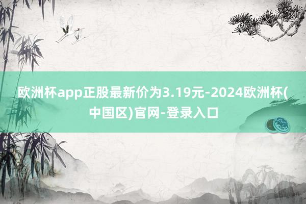 欧洲杯app正股最新价为3.19元-2024欧洲杯(中国区)官网-登录入口