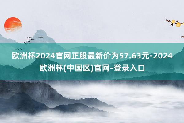 欧洲杯2024官网正股最新价为57.63元-2024欧洲杯(中国区)官网-登录入口