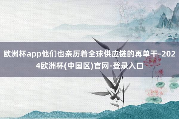 欧洲杯app他们也亲历着全球供应链的再单干-2024欧洲杯(中国区)官网-登录入口