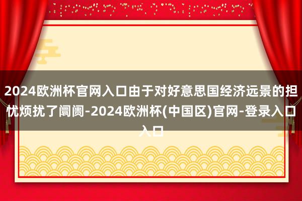 2024欧洲杯官网入口由于对好意思国经济远景的担忧烦扰了阛阓-2024欧洲杯(中国区)官网-登录入口