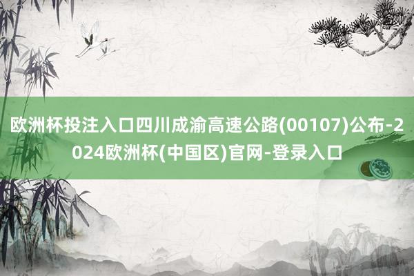 欧洲杯投注入口四川成渝高速公路(00107)公布-2024欧洲杯(中国区)官网-登录入口