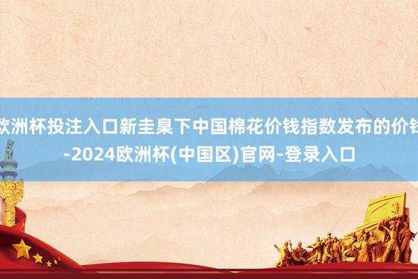 欧洲杯投注入口新圭臬下中国棉花价钱指数发布的价钱-2024欧洲杯(中国区)官网-登录入口