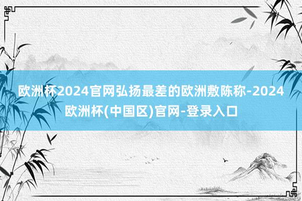 欧洲杯2024官网　　弘扬最差的欧洲敷陈称-2024欧洲杯(中国区)官网-登录入口