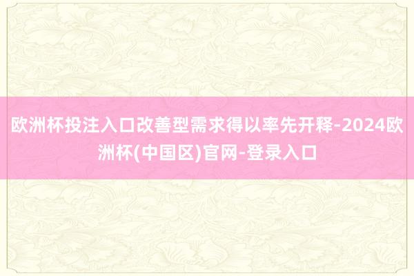 欧洲杯投注入口改善型需求得以率先开释-2024欧洲杯(中国区)官网-登录入口