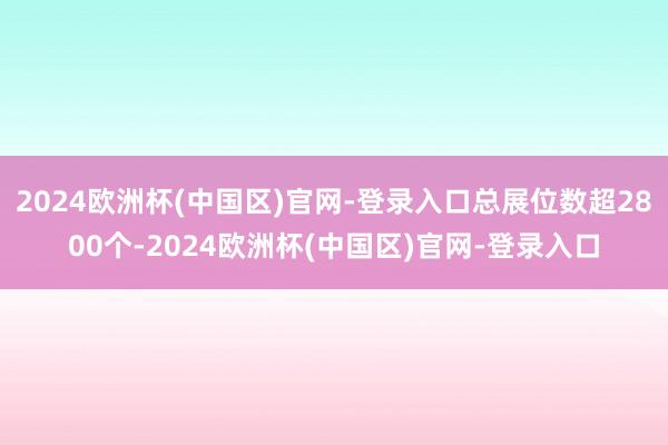 2024欧洲杯(中国区)官网-登录入口总展位数超2800个-2024欧洲杯(中国区)官网-登录入口