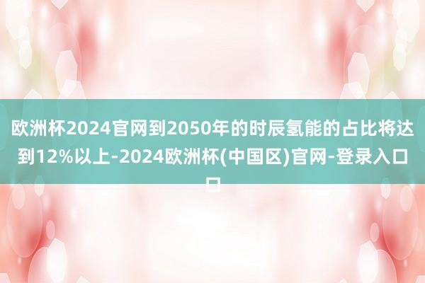 欧洲杯2024官网到2050年的时辰氢能的占比将达到12%以上-2024欧洲杯(中国区)官网-登录入口