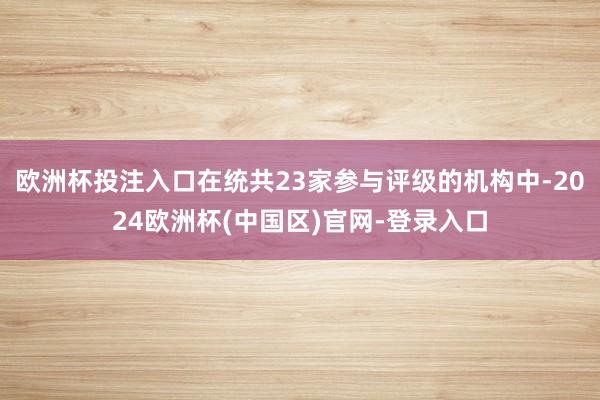 欧洲杯投注入口在统共23家参与评级的机构中-2024欧洲杯(中国区)官网-登录入口