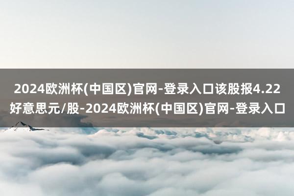 2024欧洲杯(中国区)官网-登录入口该股报4.22好意思元/股-2024欧洲杯(中国区)官网-登录入口