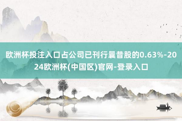 欧洲杯投注入口占公司已刊行曩昔股的0.63%-2024欧洲杯(中国区)官网-登录入口