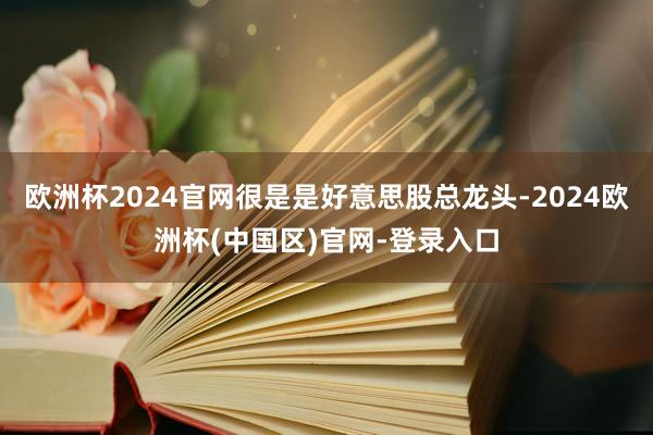 欧洲杯2024官网很是是好意思股总龙头-2024欧洲杯(中国区)官网-登录入口