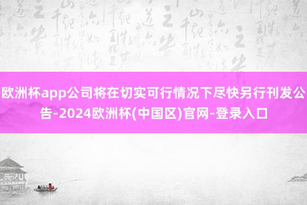 欧洲杯app公司将在切实可行情况下尽快另行刊发公告-2024欧洲杯(中国区)官网-登录入口