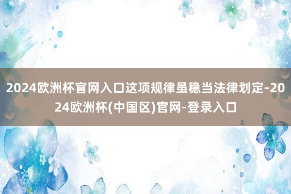 2024欧洲杯官网入口这项规律虽稳当法律划定-2024欧洲杯(中国区)官网-登录入口